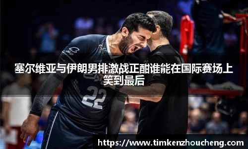 塞尔维亚与伊朗男排激战正酣谁能在国际赛场上笑到最后