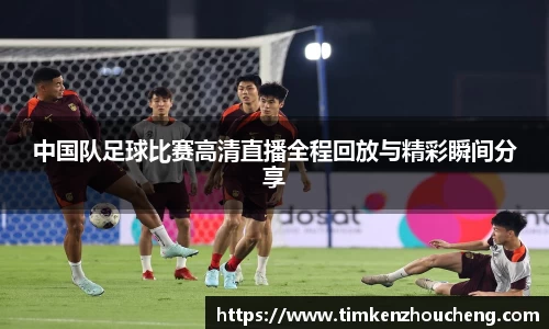 中国队足球比赛高清直播全程回放与精彩瞬间分享