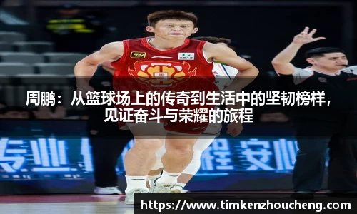 周鹏：从篮球场上的传奇到生活中的坚韧榜样，见证奋斗与荣耀的旅程