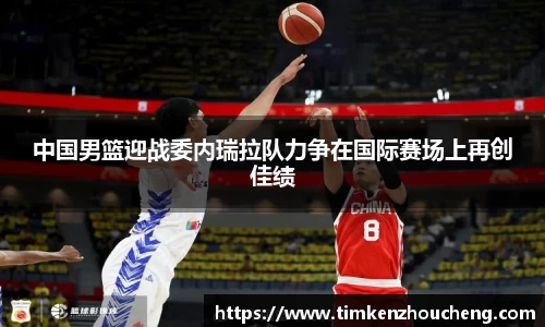 中国男篮迎战委内瑞拉队力争在国际赛场上再创佳绩
